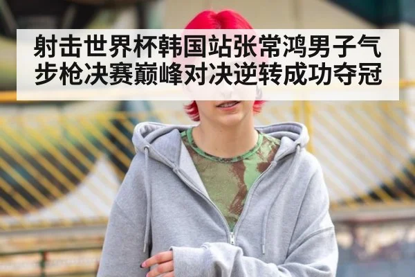 射击世界杯韩国站张常鸿男子气步枪决赛巅峰对决逆转成功夺冠