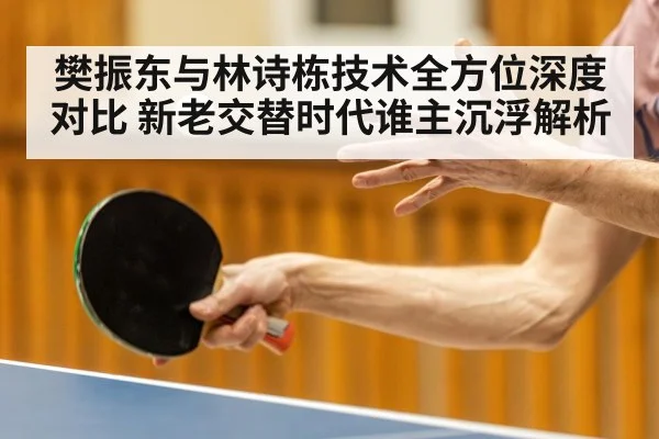 樊振东与林诗栋技术全方位深度对比 新老交替时代谁主沉浮解析