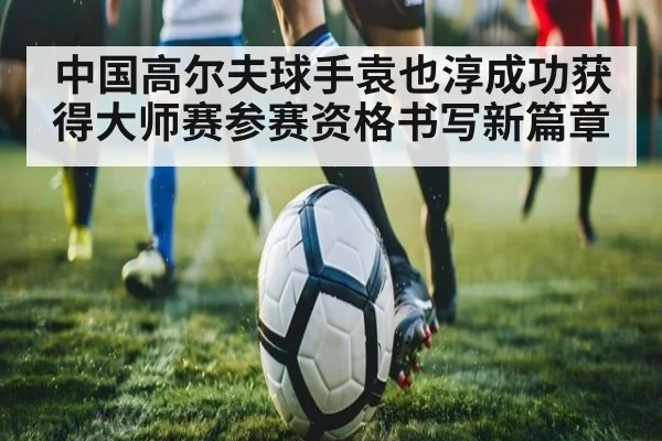 中国高尔夫球手袁也淳成功获得大师赛参赛资格书写新篇章